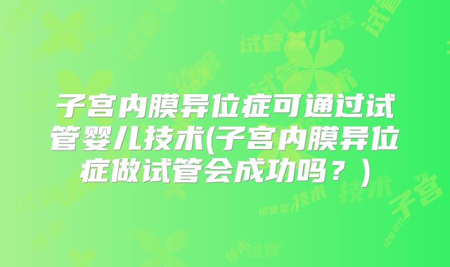子宫内膜异位症可通过试管婴儿技术(子宫内膜异位症做试管会成功吗?)