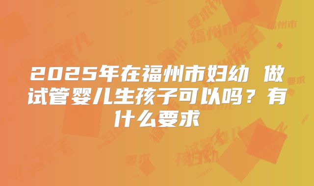 2025年在福州市妇幼 做试管婴儿生孩子可以吗?有什么要求