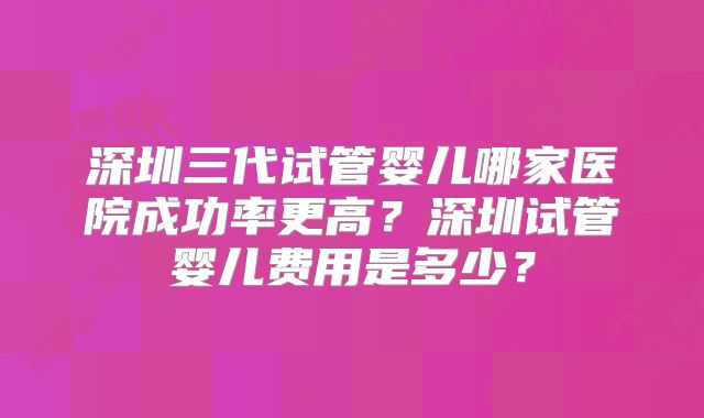 深圳三代试管婴儿哪家医院成功率更高?深圳试管婴儿费用是多少?