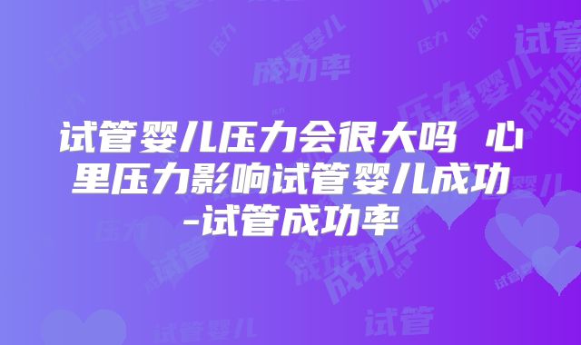试管婴儿压力会很大吗 心里压力影响试管婴儿成功-试管成功率