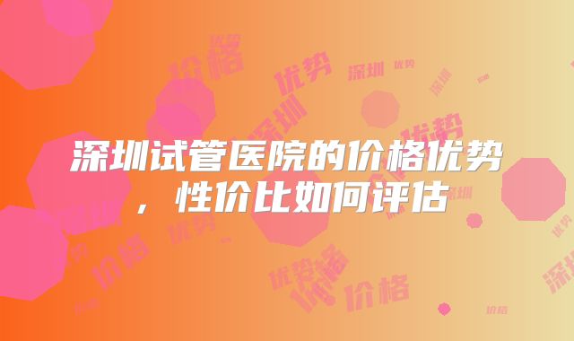深圳试管医院的价格优势,性价比如何评估