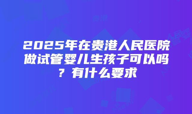 2025年在贵港人民医院做试管婴儿生孩子可以吗?有什么要求