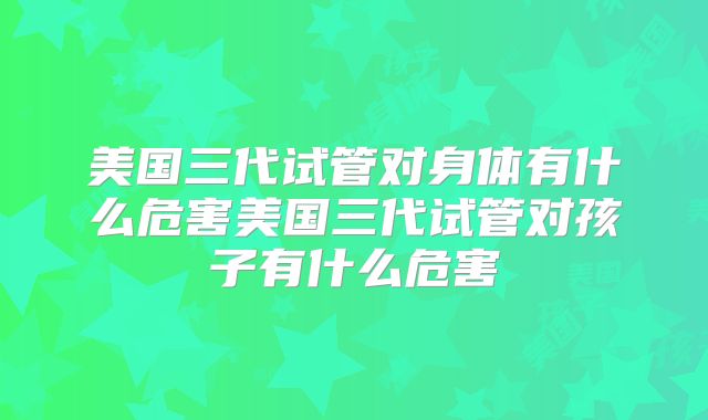 美国三代试管对身体有什么危害美国三代试管对孩子有什么危害