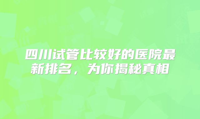 四川试管比较好的医院最新排名,为你揭秘真相