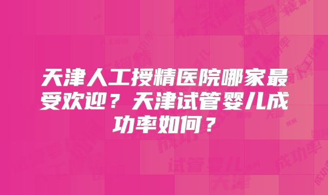 天津人工授精医院哪家最受欢迎?天津试管婴儿成功率如何?