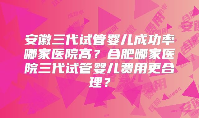 安徽三代试管婴儿成功率哪家医院高？合肥哪家医院三代试管婴儿费用更合理？