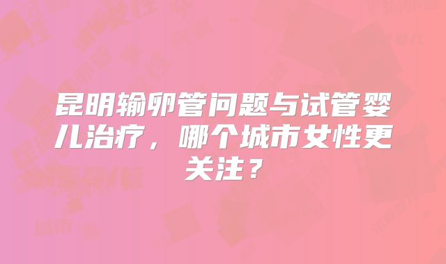 昆明输卵管问题与试管婴儿治疗，哪个城市女性更关注？