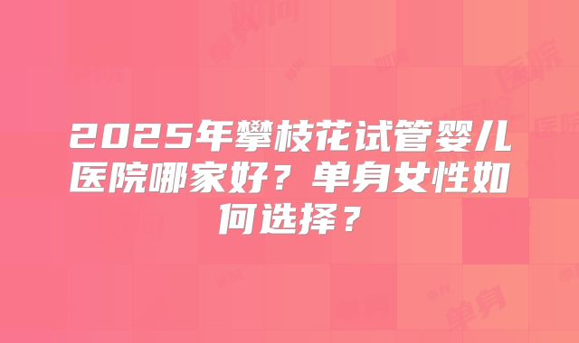 2025年攀枝花试管婴儿医院哪家好?单身女性如何选择?