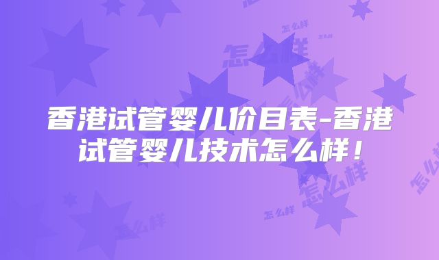 香港试管婴儿价目表-香港试管婴儿技术怎么样!