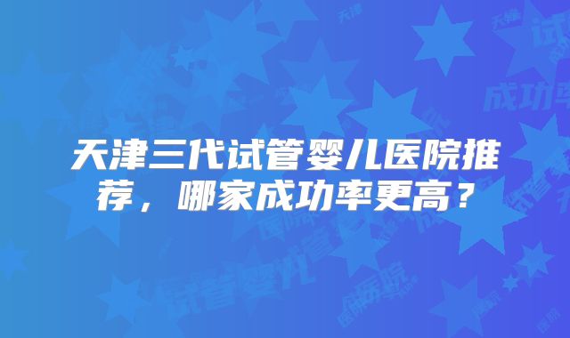 天津三代试管婴儿医院推荐,哪家成功率更高?
