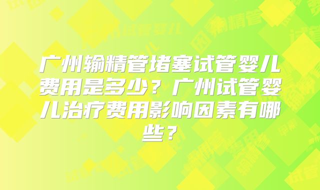 广州输精管堵塞试管婴儿费用是多少？广州试管婴儿治疗费用影响因素有哪些？