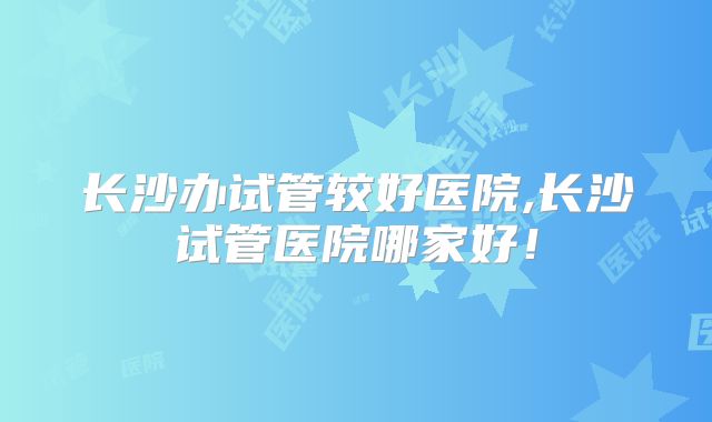 长沙办试管较好医院,长沙试管医院哪家好!