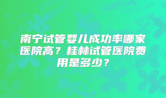 南宁试管婴儿成功率哪家医院高？桂林试管医院费用是多少？