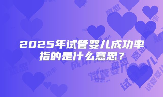 2025年试管婴儿成功率指的是什么意思?