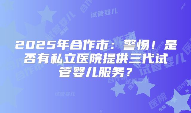 2025年合作市：警惕！是否有私立医院提供三代试管婴儿服务？