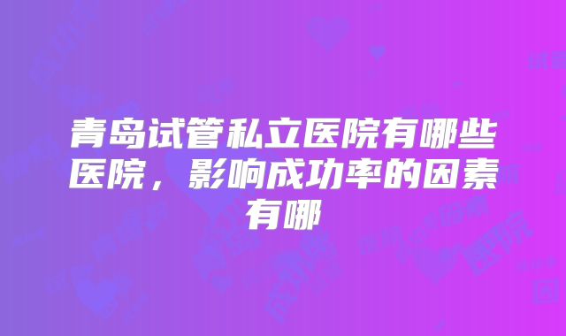 青岛试管私立医院有哪些医院，影响成功率的因素有哪