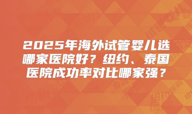 2025年海外试管婴儿选哪家医院好?纽约、泰国医院成功率对比哪家强?