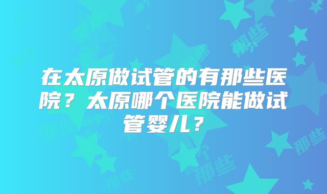 在太原做试管的有那些医院?太原哪个医院能做试管婴儿?