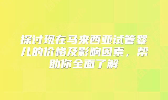 探讨现在马来西亚试管婴儿的价格及影响因素，帮助你全面了解
