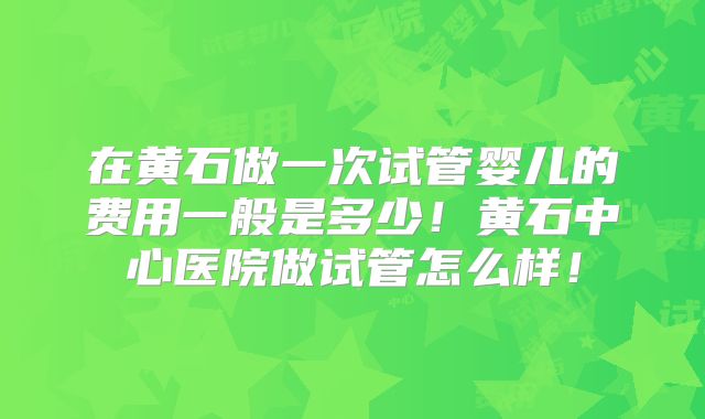 在黄石做一次试管婴儿的费用一般是多少!黄石中心医院做试管怎么样!