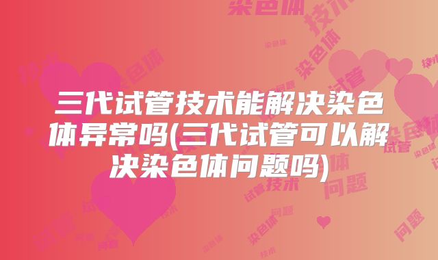 三代试管技术能解决染色体异常吗(三代试管可以解决染色体问题吗)
