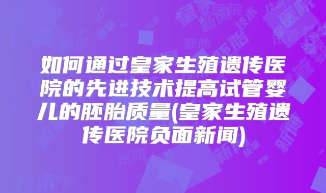 如何通过皇家生殖遗传医院的先进技术提高试管婴儿的胚胎质量(皇家生殖遗传医院负面新闻)