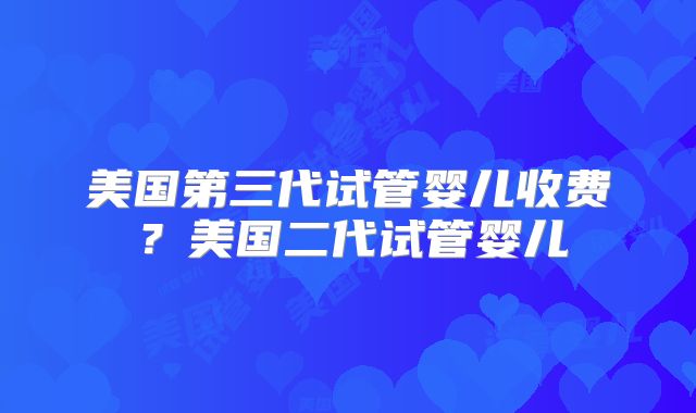 美国第三代试管婴儿收费?美国二代试管婴儿