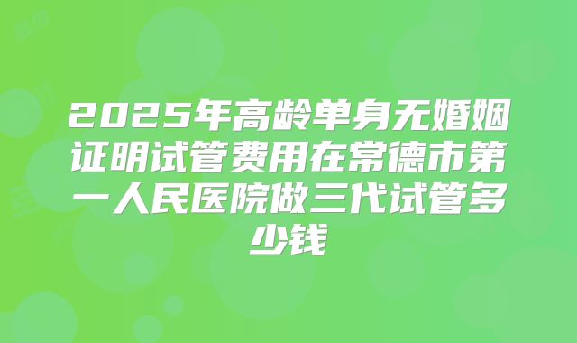 2025年高龄单身无婚姻证明试管费用在常德市第一人民医院做三代试管多少钱