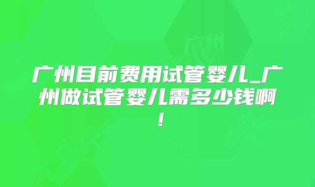 广州目前费用试管婴儿_广州做试管婴儿需多少钱啊！