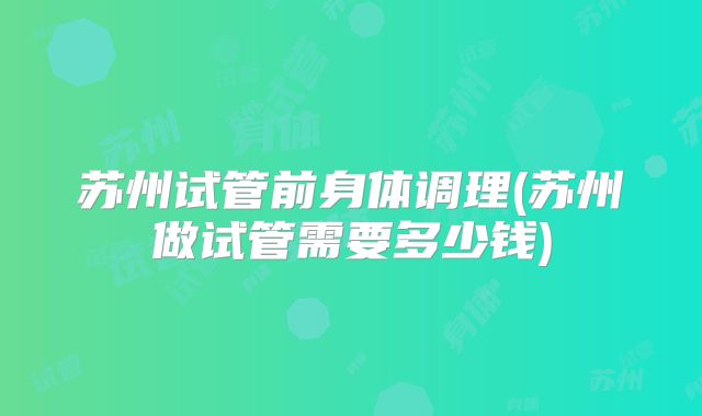 苏州试管前身体调理(苏州做试管需要多少钱)