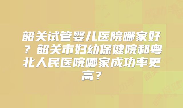 韶关试管婴儿医院哪家好?韶关市妇幼保健院和粤北人民医院哪家成功率更高?