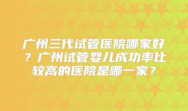 广州三代试管医院哪家好？广州试管婴儿成功率比较高的医院是哪一家？