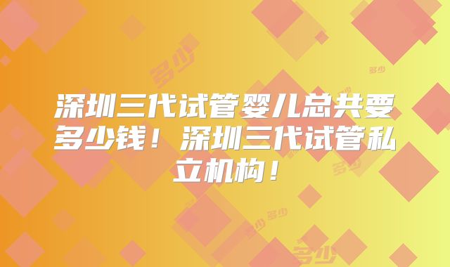 深圳三代试管婴儿总共要多少钱！深圳三代试管私立机构！