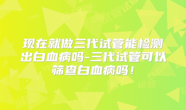 现在就做三代试管能检测出白血病吗-三代试管可以筛查白血病吗!