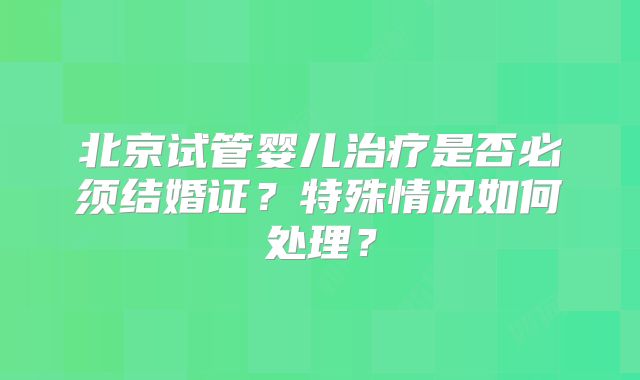 北京试管婴儿治疗是否必须结婚证？特殊情况如何处理？