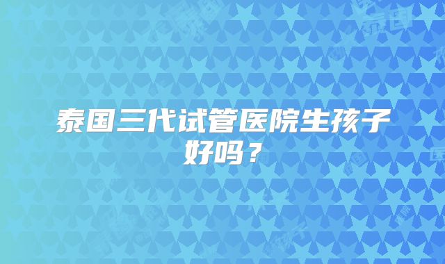 泰国三代试管医院生孩子好吗?