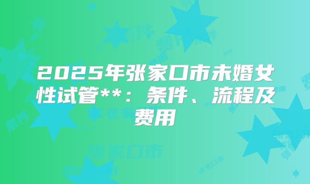 2025年张家口市未婚女性试管**:条件、流程及费用
