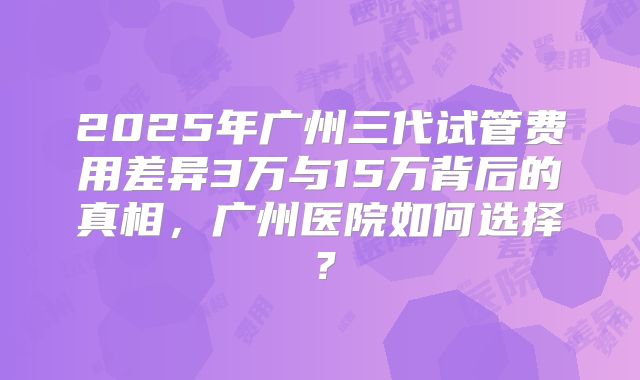2025年广州三代试管费用差异3万与15万背后的真相,广州医院如何选择?