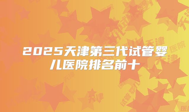2025天津第三代试管婴儿医院排名前十