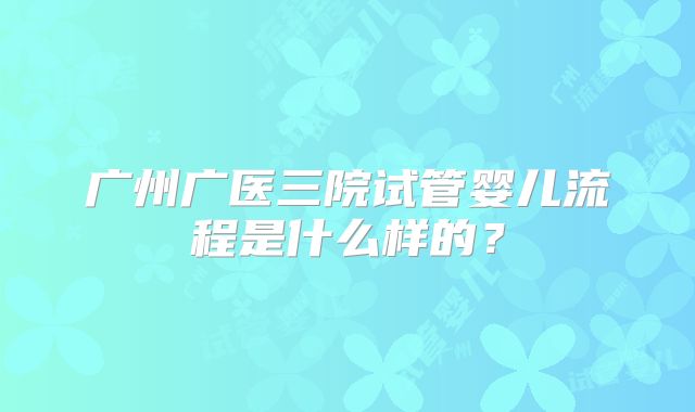 广州广医三院试管婴儿流程是什么样的?