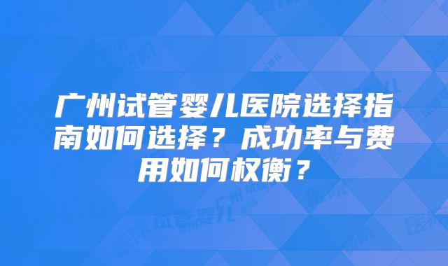 广州试管婴儿医院选择指南如何选择?成功率与费用如何权衡?