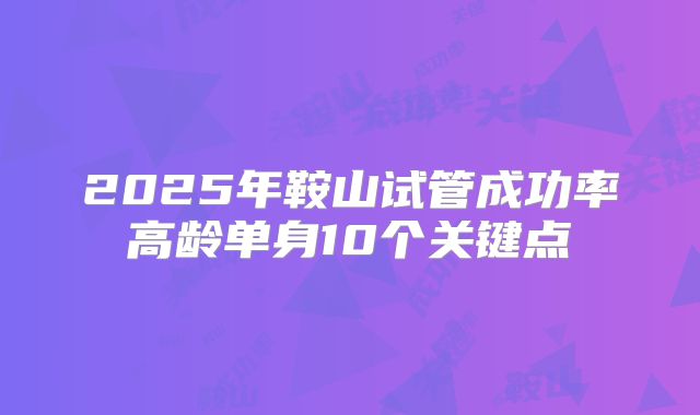 2025年鞍山试管成功率高龄单身10个关键点