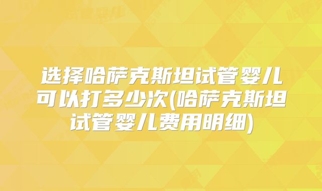 选择哈萨克斯坦试管婴儿可以打多少次(哈萨克斯坦试管婴儿费用明细)
