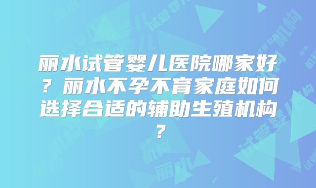 丽水试管婴儿医院哪家好?丽水不孕不育家庭如何选择合适的辅助生殖机构?