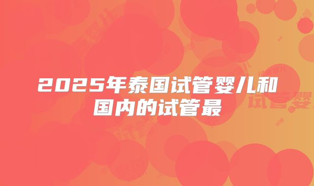 2025年泰国试管婴儿和国内的试管最