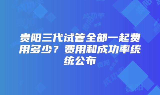 贵阳三代试管全部一起费用多少？费用和成功率统统公布