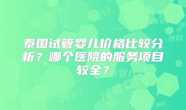 泰国试管婴儿价格比较分析？哪个医院的服务项目较全？