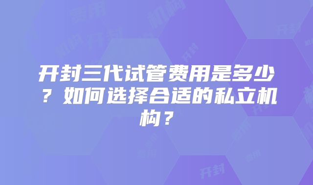 开封三代试管费用是多少?如何选择合适的私立机构?