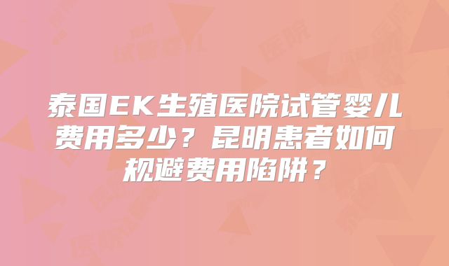 泰国EK生殖医院试管婴儿费用多少?昆明患者如何规避费用陷阱?
