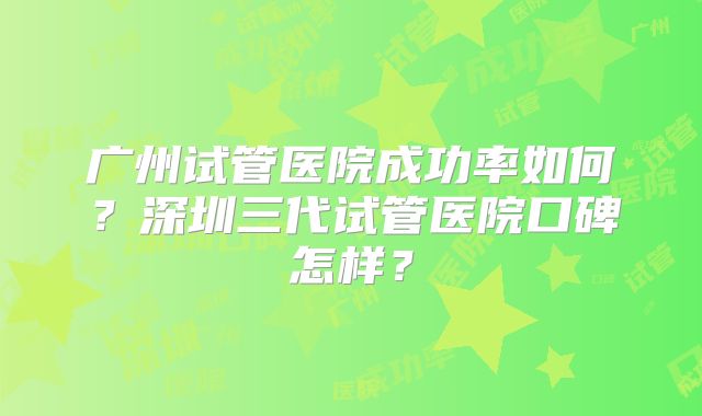 广州试管医院成功率如何?深圳三代试管医院口碑怎样?